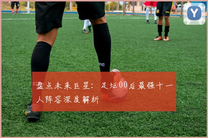 盘点未来巨星:足坛00后最强十一人阵容深度解析