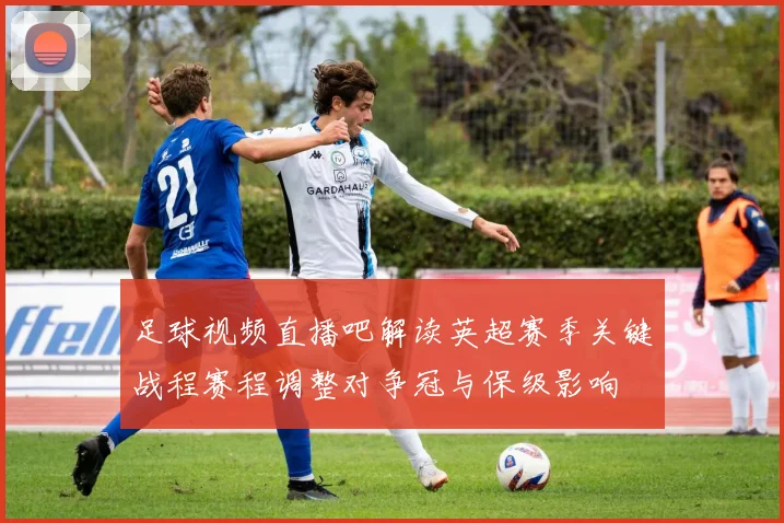 足球视频直播吧解读英超赛季关键战程赛程调整对争冠与保级影响