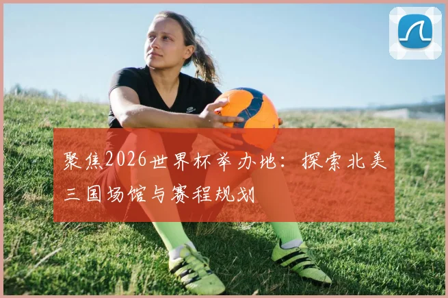 聚焦2026世界杯举办地：探索北美三国场馆与赛程规划
