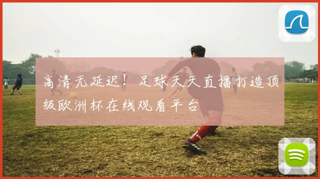 高清无延迟！足球天天直播打造顶级欧洲杯在线观看平台